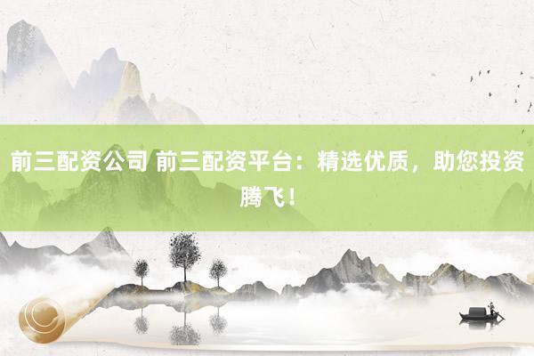 前三配资公司 前三配资平台：精选优质，助您投资腾飞！