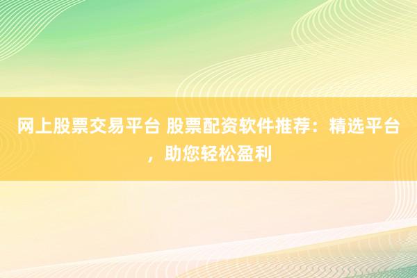 网上股票交易平台 股票配资软件推荐：精选平台，助您轻松盈利