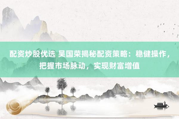 配资炒股优选 吴国荣揭秘配资策略：稳健操作，把握市场脉动，实现财富增值