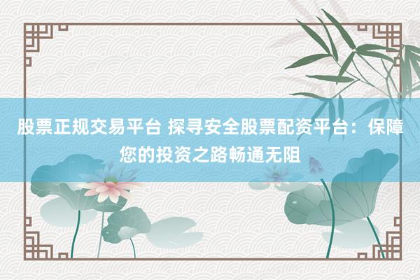 股票正规交易平台 探寻安全股票配资平台：保障您的投资之路畅通无阻