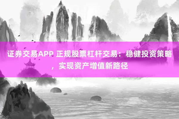 证券交易APP 正规股票杠杆交易：稳健投资策略，实现资产增值新路径