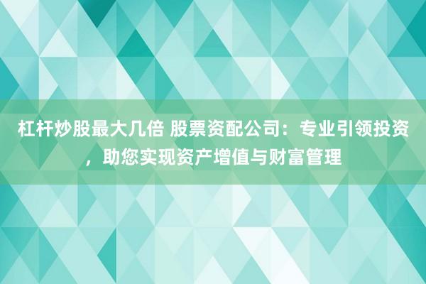 杠杆炒股最大几倍 股票资配公司：专业引领投资，助您实现资产增值与财富管理