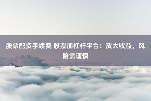 股票配资手续费 股票加杠杆平台：放大收益，风险需谨慎