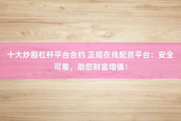 十大炒股杠杆平台合约 正规在线配资平台：安全可靠，助您财富增值！