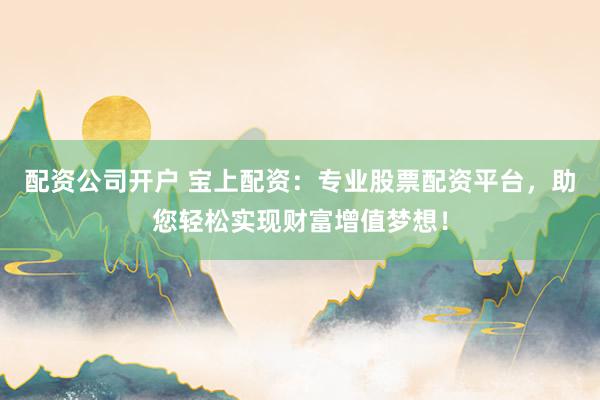 配资公司开户 宝上配资：专业股票配资平台，助您轻松实现财富增值梦想！