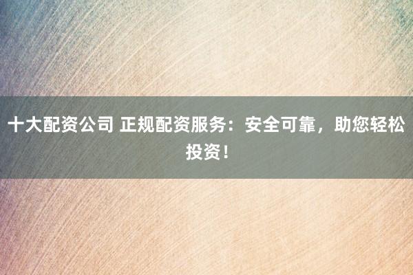 十大配资公司 正规配资服务：安全可靠，助您轻松投资！