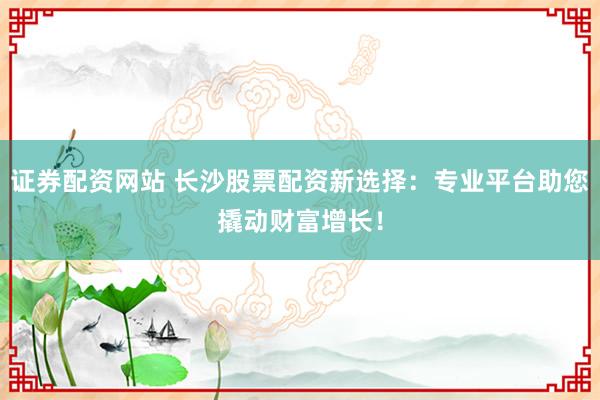 证券配资网站 长沙股票配资新选择：专业平台助您撬动财富增长！