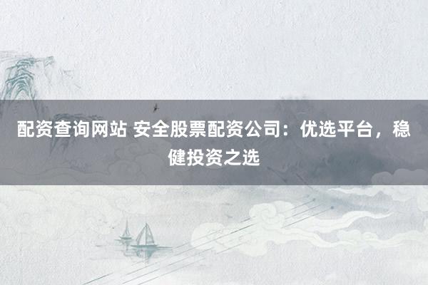 配资查询网站 安全股票配资公司：优选平台，稳健投资之选