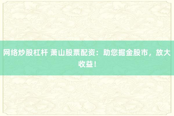 网络炒股杠杆 萧山股票配资：助您掘金股市，放大收益！