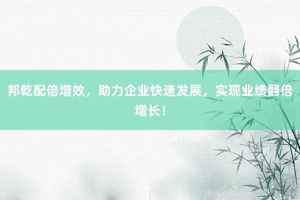 邦乾配倍增效，助力企业快速发展，实现业绩翻倍增长！
