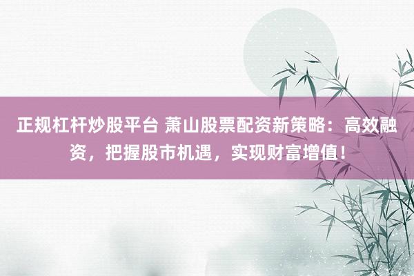 正规杠杆炒股平台 萧山股票配资新策略：高效融资，把握股市机遇，实现财富增值！