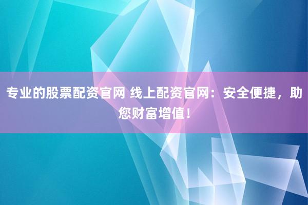 专业的股票配资官网 线上配资官网：安全便捷，助您财富增值！