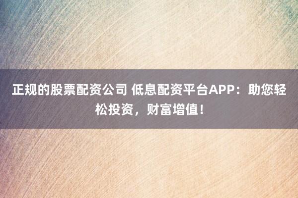 正规的股票配资公司 低息配资平台APP：助您轻松投资，财富增值！