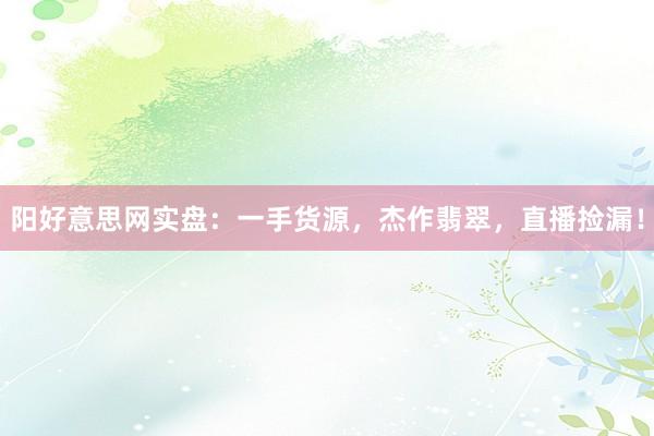 阳好意思网实盘：一手货源，杰作翡翠，直播捡漏！