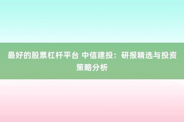 最好的股票杠杆平台 中信建投：研报精选与投资策略分析
