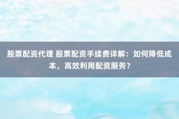 股票配资代理 股票配资手续费详解：如何降低成本，高效利用配资服务？