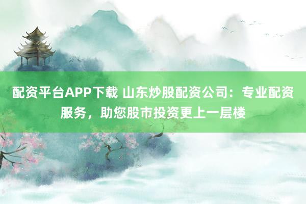 配资平台APP下载 山东炒股配资公司：专业配资服务，助您股市投资更上一层楼