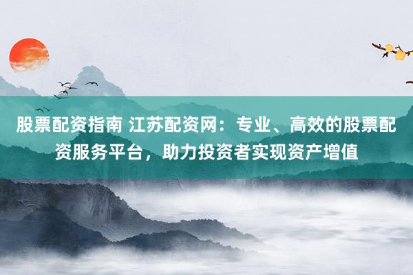 股票配资指南 江苏配资网：专业、高效的股票配资服务平台，助力投资者实现资产增值