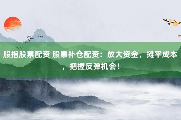 股指股票配资 股票补仓配资：放大资金，摊平成本，把握反弹机会！