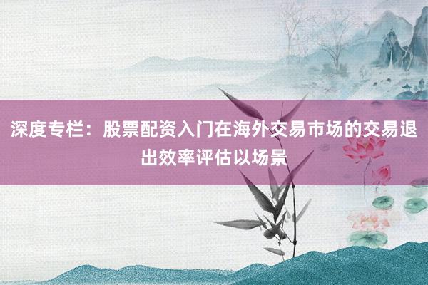 深度专栏：股票配资入门在海外交易市场的交易退出效率评估以场景