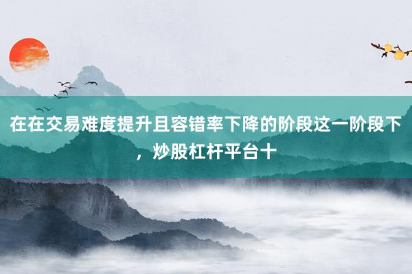 在在交易难度提升且容错率下降的阶段这一阶段下，炒股杠杆平台十