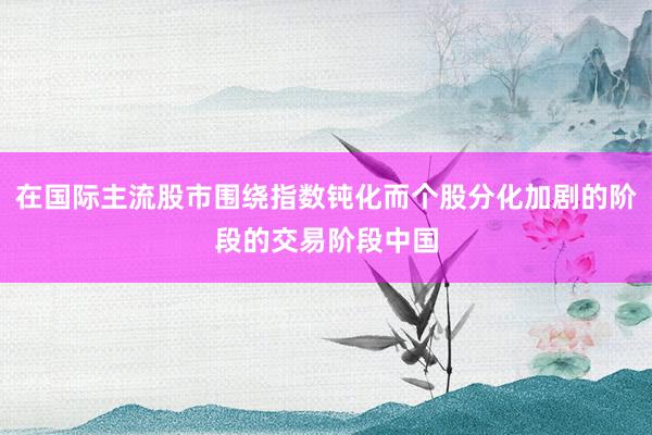 在国际主流股市围绕指数钝化而个股分化加剧的阶段的交易阶段中国