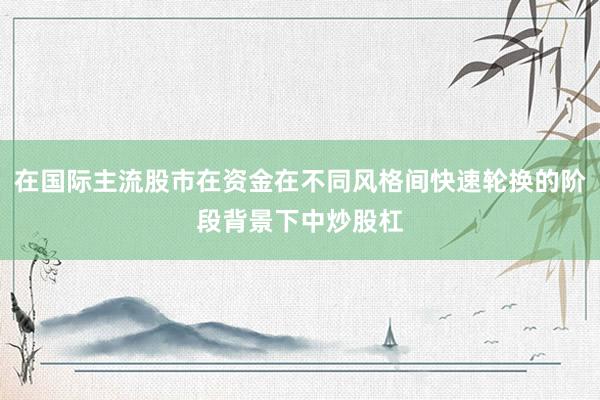 在国际主流股市在资金在不同风格间快速轮换的阶段背景下中炒股杠