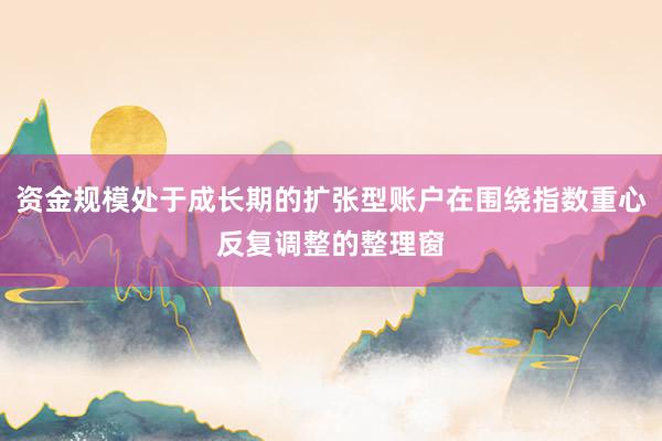 资金规模处于成长期的扩张型账户在围绕指数重心反复调整的整理窗