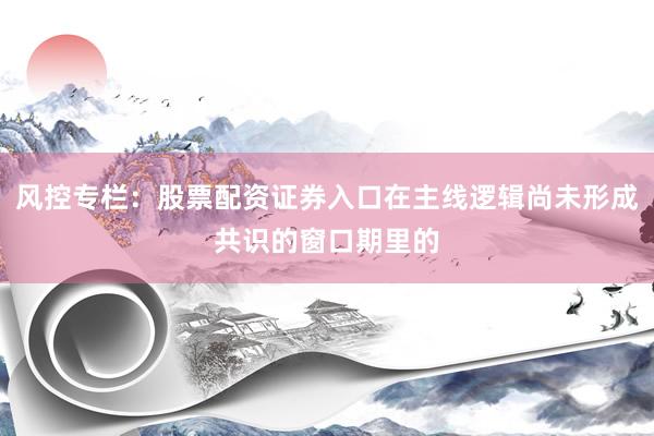 风控专栏：股票配资证券入口在主线逻辑尚未形成共识的窗口期里的