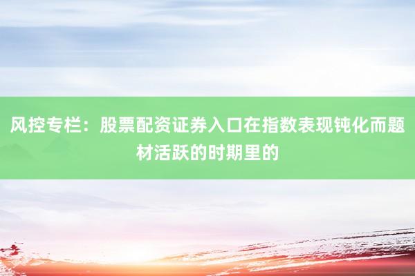 风控专栏：股票配资证券入口在指数表现钝化而题材活跃的时期里的