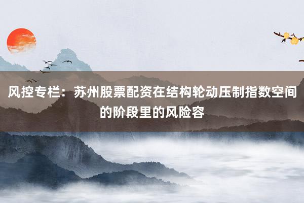 风控专栏：苏州股票配资在结构轮动压制指数空间的阶段里的风险容