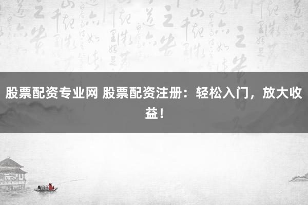 股票配资专业网 股票配资注册：轻松入门，放大收益！