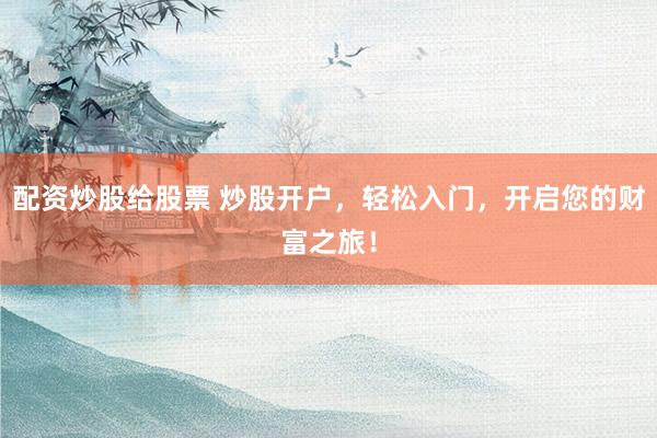 配资炒股给股票 炒股开户，轻松入门，开启您的财富之旅！