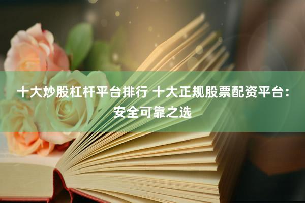 十大炒股杠杆平台排行 十大正规股票配资平台：安全可靠之选