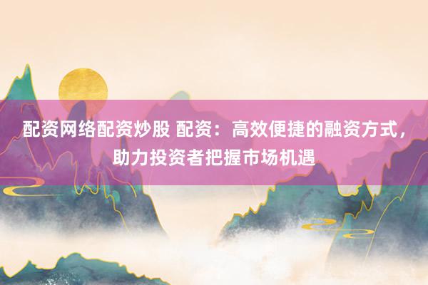 配资网络配资炒股 配资：高效便捷的融资方式，助力投资者把握市场机遇