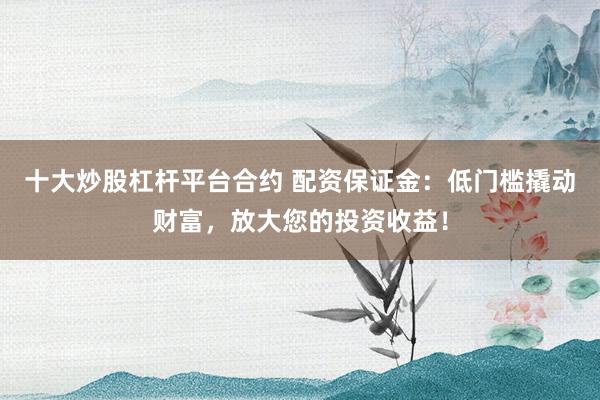 十大炒股杠杆平台合约 配资保证金：低门槛撬动财富，放大您的投资收益！