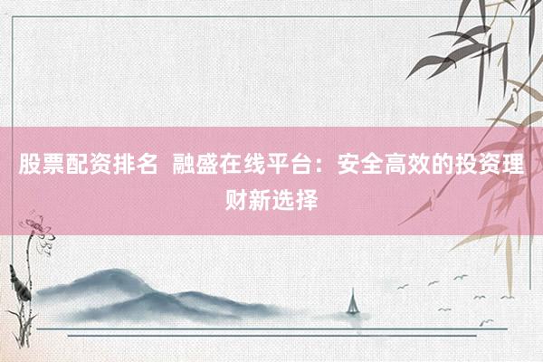股票配资排名  融盛在线平台：安全高效的投资理财新选择