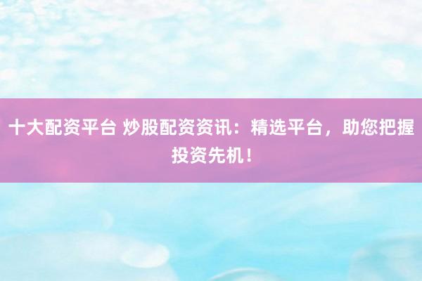 十大配资平台 炒股配资资讯：精选平台，助您把握投资先机！