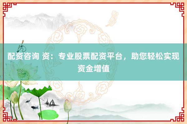 配资咨询 资：专业股票配资平台，助您轻松实现资金增值