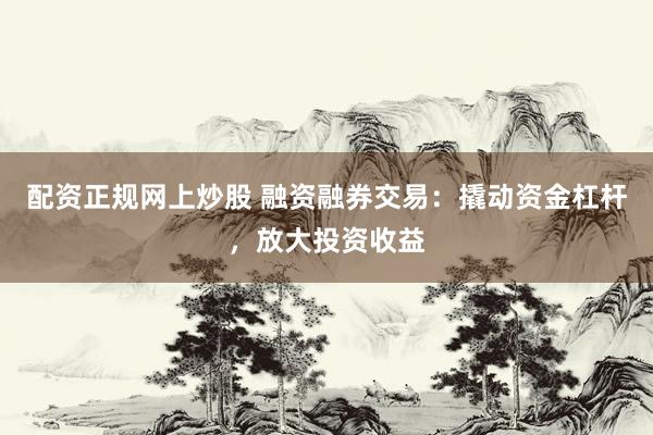 配资正规网上炒股 融资融券交易：撬动资金杠杆，放大投资收益