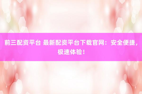 前三配资平台 最新配资平台下载官网：安全便捷，极速体验！