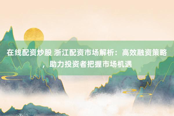 在线配资炒股 浙江配资市场解析：高效融资策略，助力投资者把握市场机遇