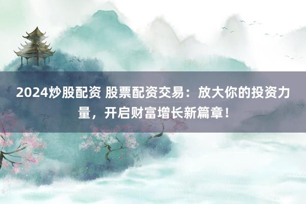 2024炒股配资 股票配资交易：放大你的投资力量，开启财富增长新篇章！