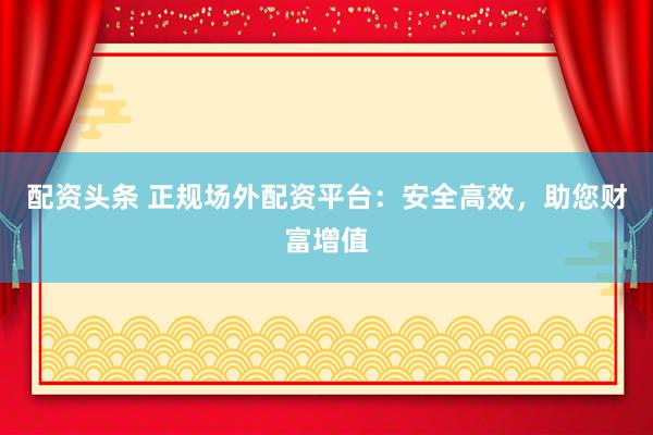 配资头条 正规场外配资平台：安全高效，助您财富增值