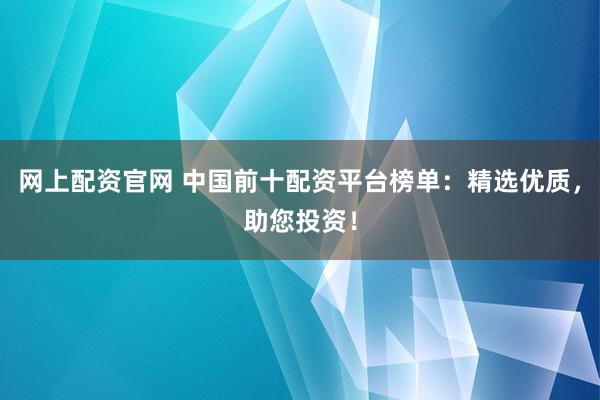 网上配资官网 中国前十配资平台榜单：精选优质，助您投资！