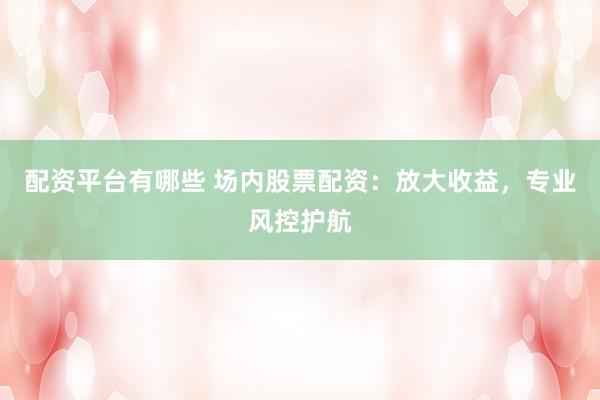 配资平台有哪些 场内股票配资：放大收益，专业风控护航