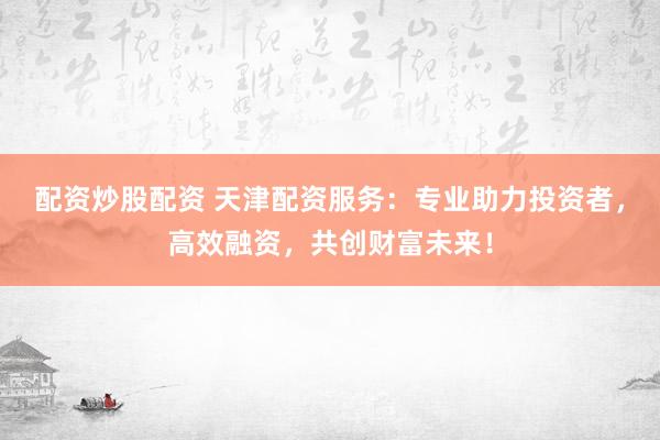 配资炒股配资 天津配资服务：专业助力投资者，高效融资，共创财富未来！