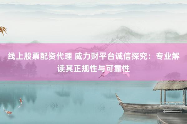 线上股票配资代理 威力财平台诚信探究：专业解读其正规性与可靠性