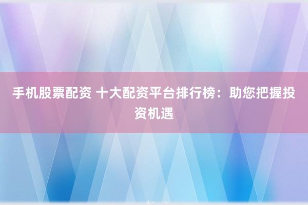手机股票配资 十大配资平台排行榜：助您把握投资机遇