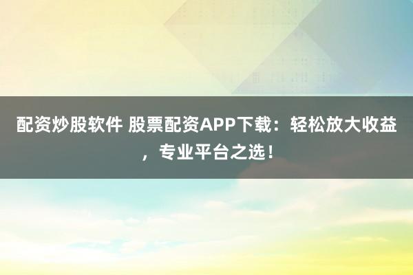 配资炒股软件 股票配资APP下载：轻松放大收益，专业平台之选！